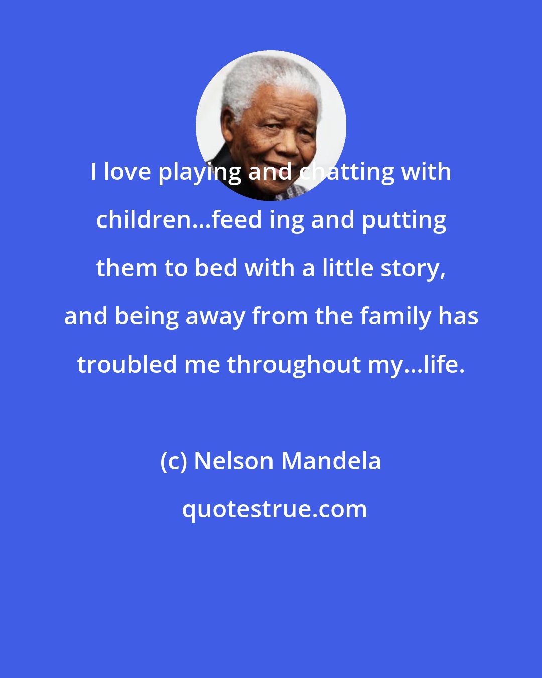 Nelson Mandela: I love playing and chatting with children...feed ing and putting them to bed with a little story, and being away from the family has troubled me throughout my...life.