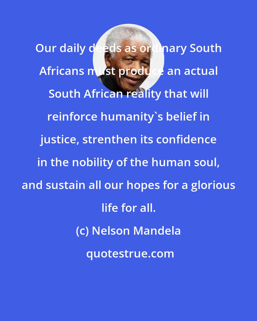 Nelson Mandela: Our daily deeds as ordinary South Africans must produce an actual South African reality that will reinforce humanity's belief in justice, strenthen its confidence in the nobility of the human soul, and sustain all our hopes for a glorious life for all.