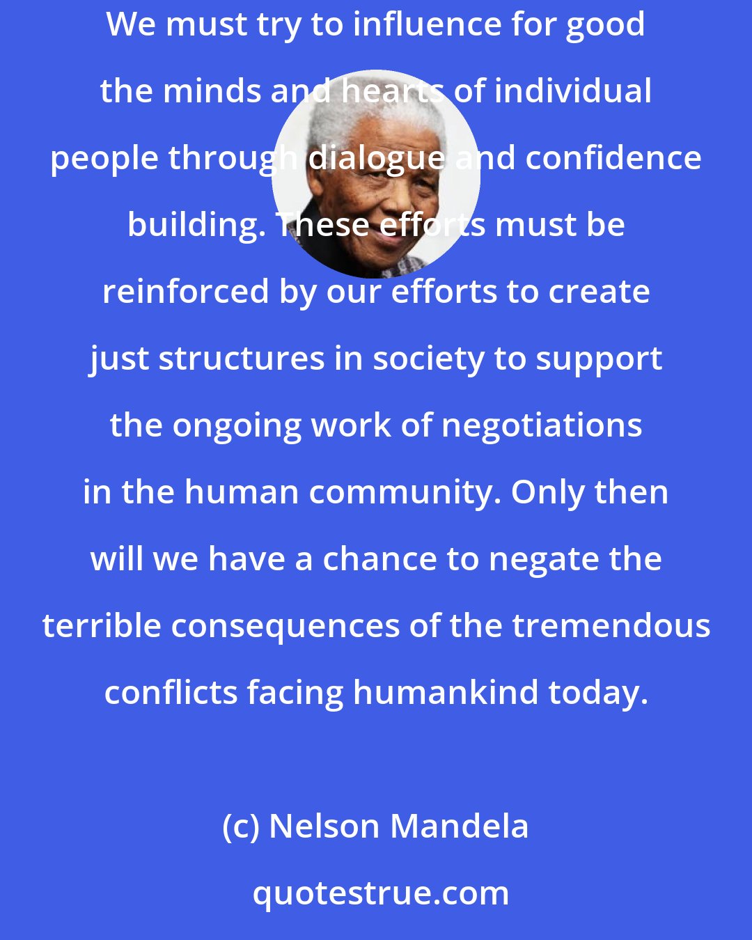 Nelson Mandela: Our efforts to counter hatred, intolerance, and indifference must continue simultaneously at individual and structural levels. We must try to influence for good the minds and hearts of individual people through dialogue and confidence building. These efforts must be reinforced by our efforts to create just structures in society to support the ongoing work of negotiations in the human community. Only then will we have a chance to negate the terrible consequences of the tremendous conflicts facing humankind today.