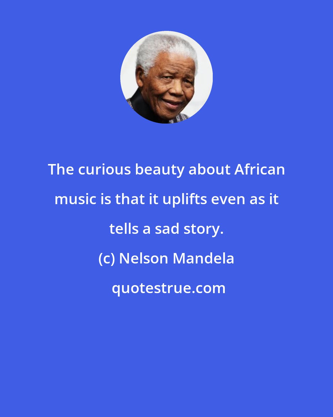 Nelson Mandela: The curious beauty about African music is that it uplifts even as it tells a sad story.