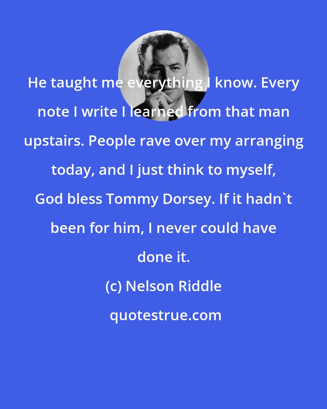 Nelson Riddle: He taught me everything I know. Every note I write I learned from that man upstairs. People rave over my arranging today, and I just think to myself, God bless Tommy Dorsey. If it hadn't been for him, I never could have done it.