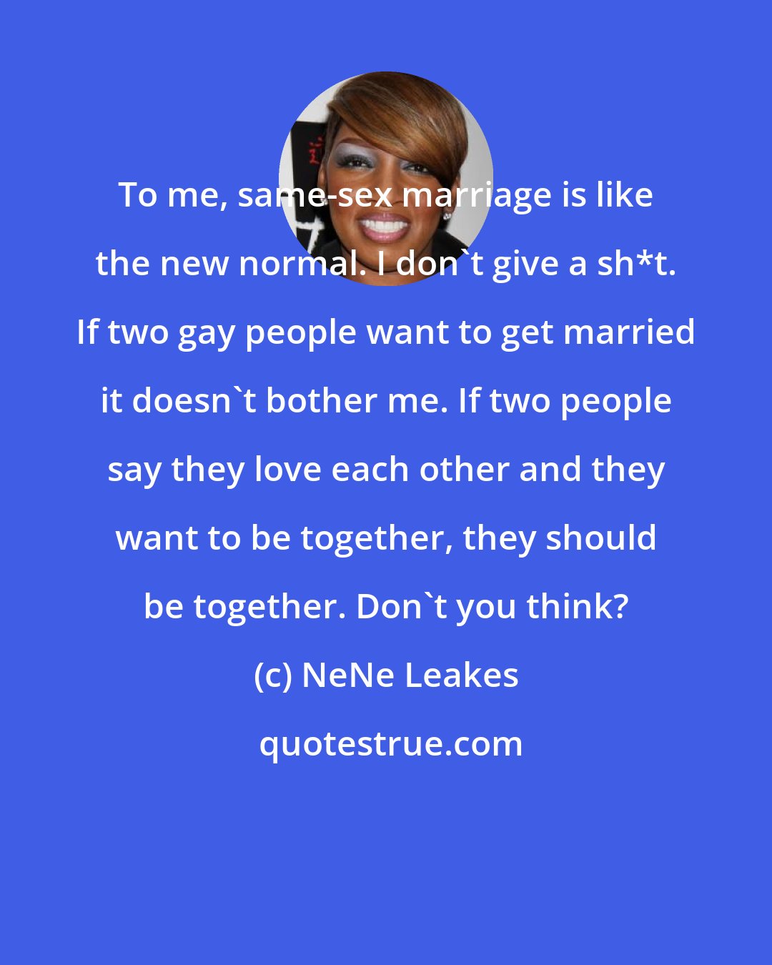NeNe Leakes: To me, same-sex marriage is like the new normal. I don't give a sh*t. If two gay people want to get married it doesn't bother me. If two people say they love each other and they want to be together, they should be together. Don't you think?