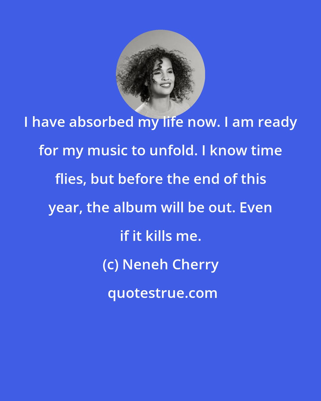 Neneh Cherry: I have absorbed my life now. I am ready for my music to unfold. I know time flies, but before the end of this year, the album will be out. Even if it kills me.