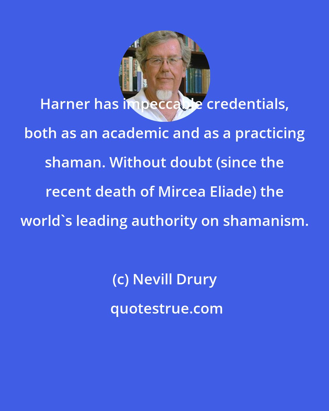 Nevill Drury: Harner has impeccable credentials, both as an academic and as a practicing shaman. Without doubt (since the recent death of Mircea Eliade) the world's leading authority on shamanism.