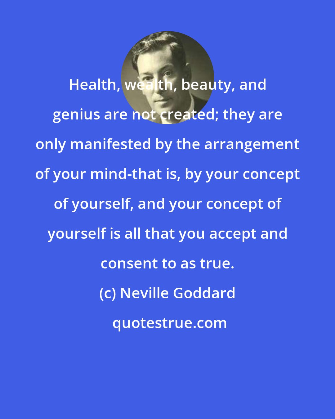 Neville Goddard: Health, wealth, beauty, and genius are not created; they are only manifested by the arrangement of your mind-that is, by your concept of yourself, and your concept of yourself is all that you accept and consent to as true.