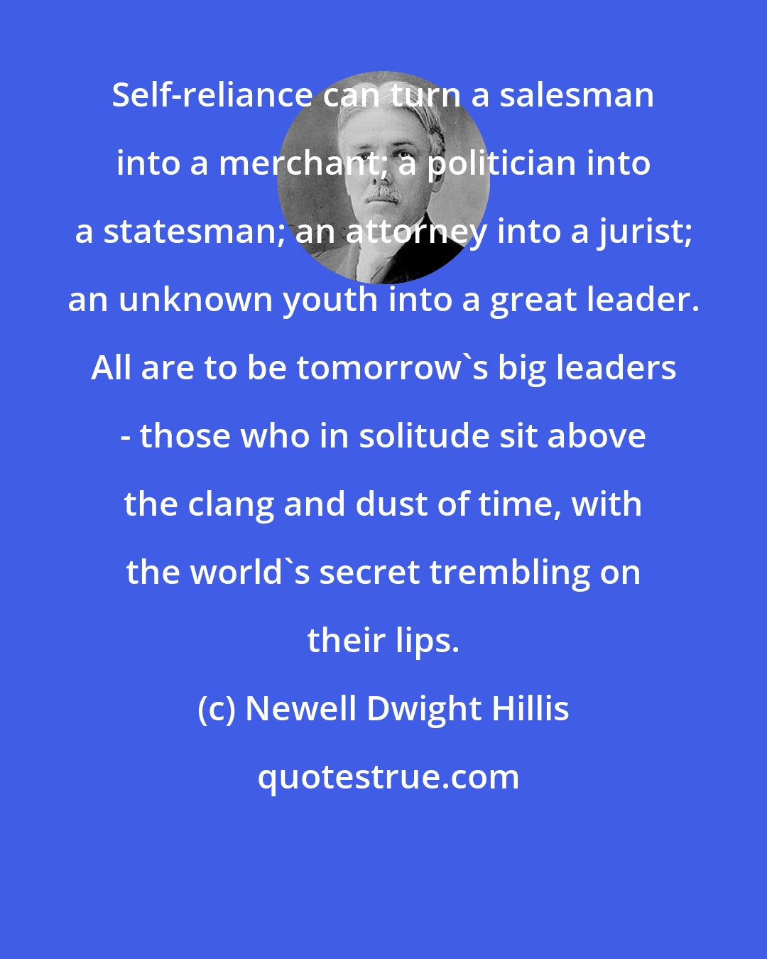 Newell Dwight Hillis: Self-reliance can turn a salesman into a merchant; a politician into a statesman; an attorney into a jurist; an unknown youth into a great leader. All are to be tomorrow's big leaders - those who in solitude sit above the clang and dust of time, with the world's secret trembling on their lips.