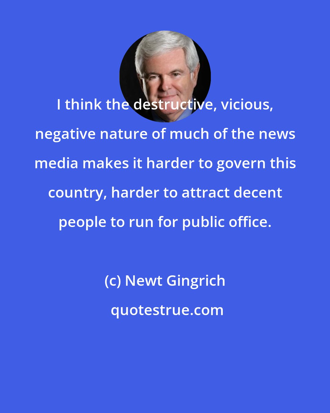 Newt Gingrich: I think the destructive, vicious, negative nature of much of the news media makes it harder to govern this country, harder to attract decent people to run for public office.