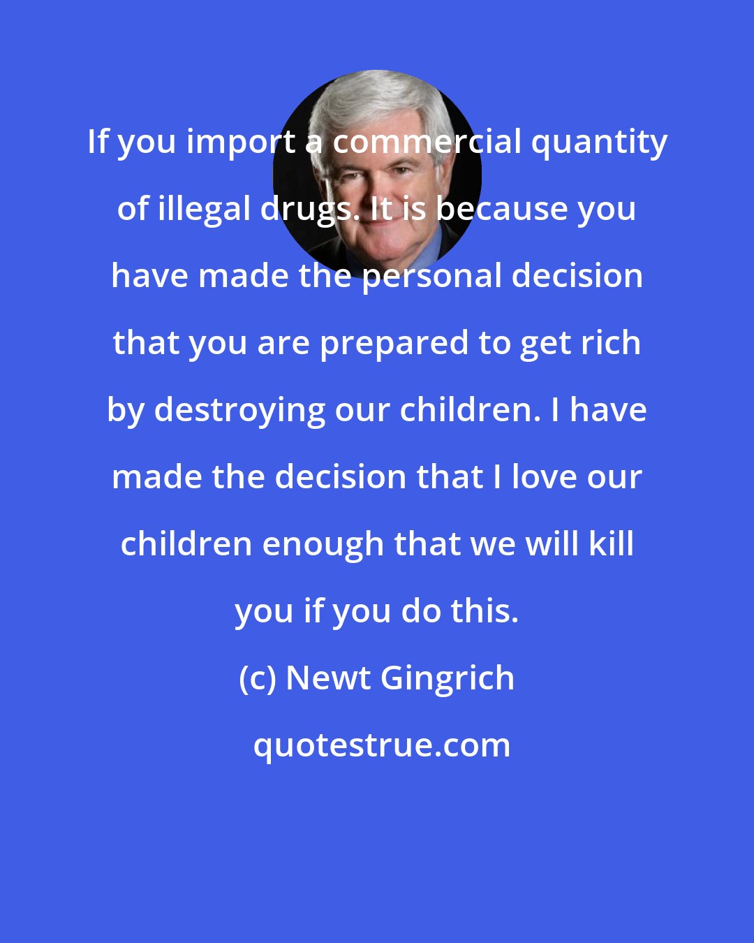 Newt Gingrich: If you import a commercial quantity of illegal drugs. It is because you have made the personal decision that you are prepared to get rich by destroying our children. I have made the decision that I love our children enough that we will kill you if you do this.