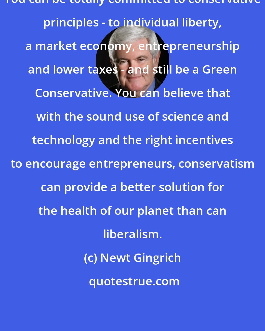 Newt Gingrich: You can be totally committed to conservative principles - to individual liberty, a market economy, entrepreneurship and lower taxes - and still be a Green Conservative. You can believe that with the sound use of science and technology and the right incentives to encourage entrepreneurs, conservatism can provide a better solution for the health of our planet than can liberalism.