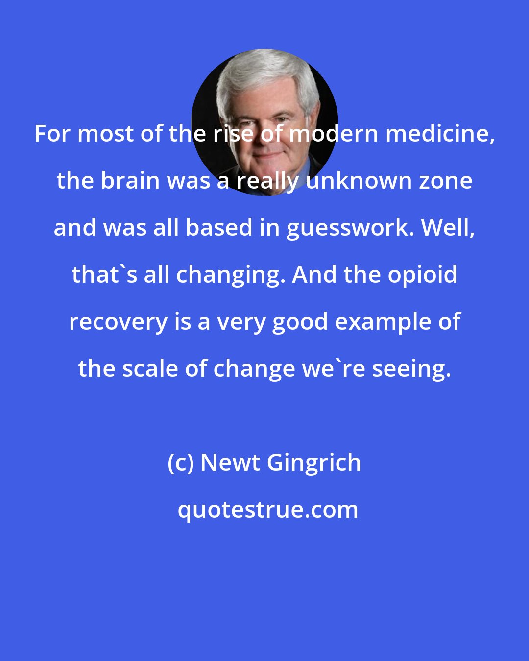 Newt Gingrich: For most of the rise of modern medicine, the brain was a really unknown zone and was all based in guesswork. Well, that's all changing. And the opioid recovery is a very good example of the scale of change we're seeing.
