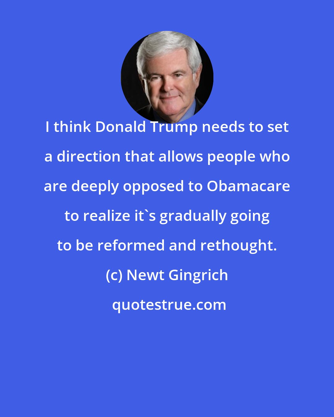 Newt Gingrich: I think Donald Trump needs to set a direction that allows people who are deeply opposed to Obamacare to realize it's gradually going to be reformed and rethought.