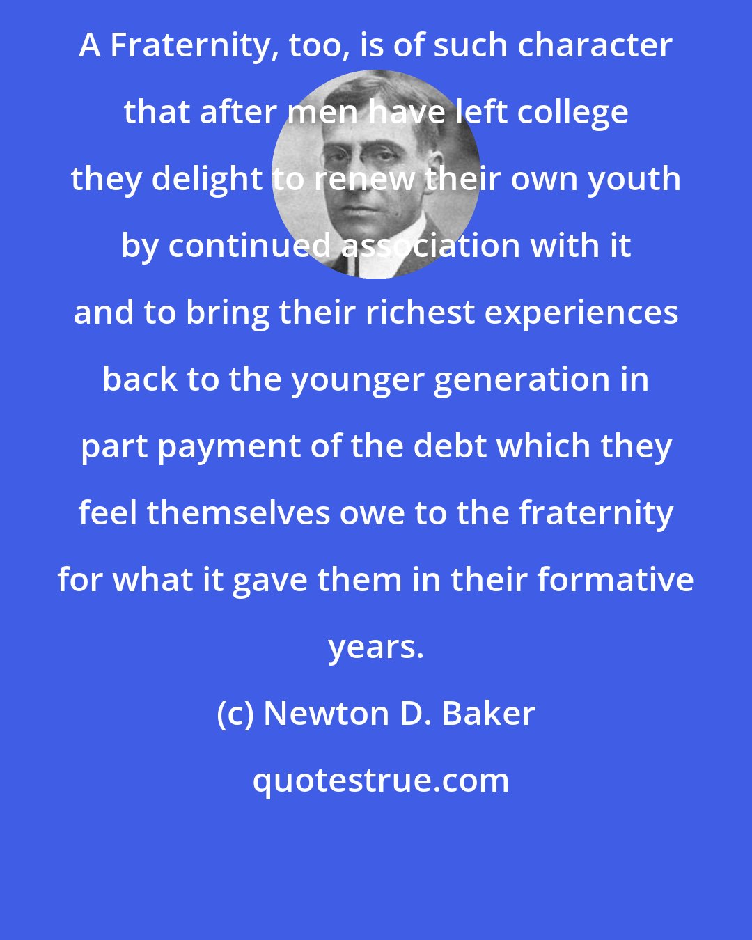 Newton D. Baker: A Fraternity, too, is of such character that after men have left college they delight to renew their own youth by continued association with it and to bring their richest experiences back to the younger generation in part payment of the debt which they feel themselves owe to the fraternity for what it gave them in their formative years.