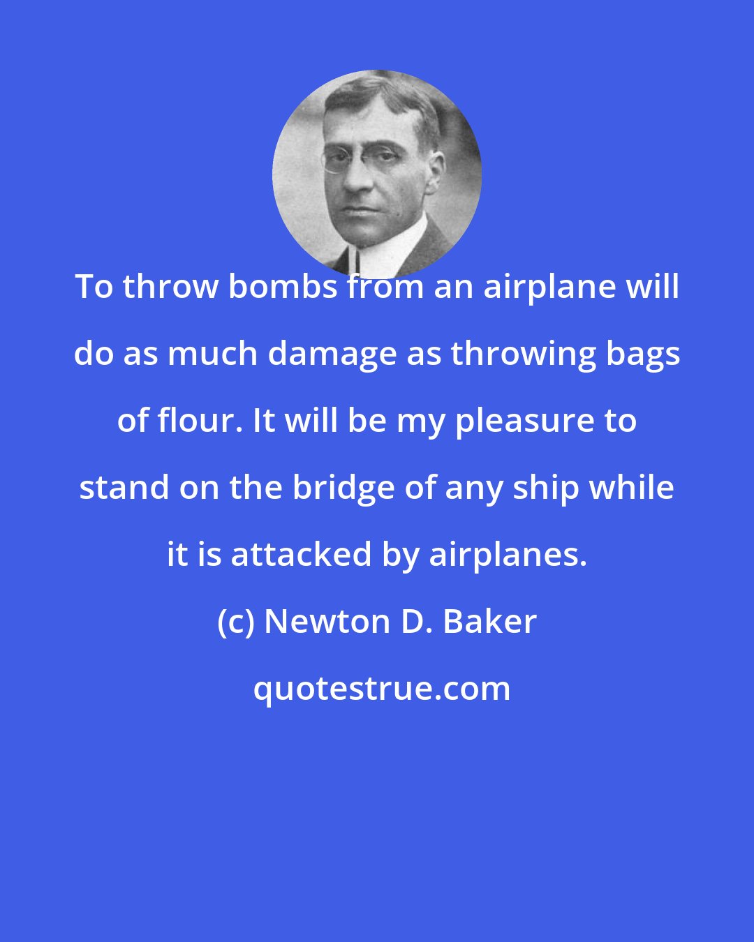 Newton D. Baker: To throw bombs from an airplane will do as much damage as throwing bags of flour. It will be my pleasure to stand on the bridge of any ship while it is attacked by airplanes.