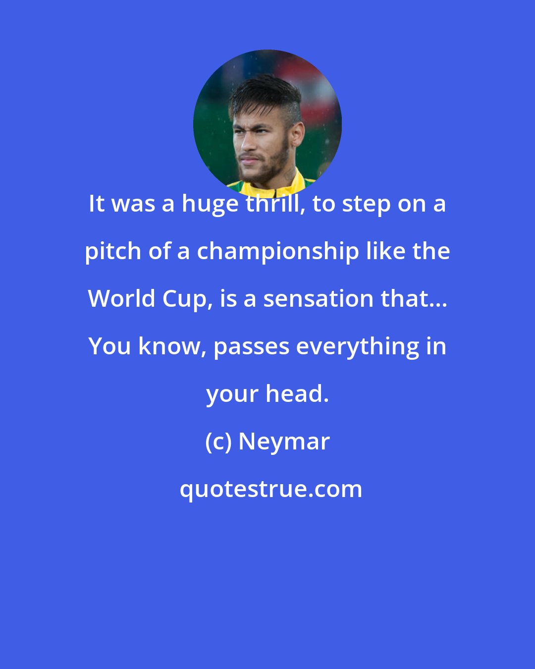 Neymar: It was a huge thrill, to step on a pitch of a championship like the World Cup, is a sensation that... You know, passes everything in your head.