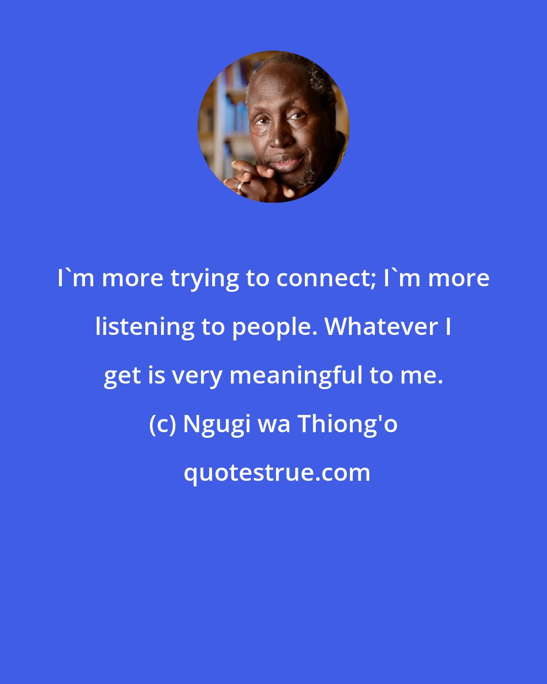 Ngugi wa Thiong'o: I'm more trying to connect; I'm more listening to people. Whatever I get is very meaningful to me.