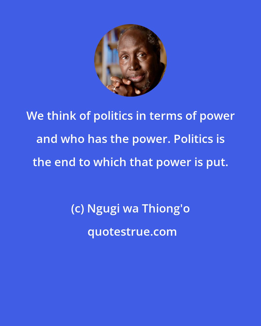 Ngugi wa Thiong'o: We think of politics in terms of power and who has the power. Politics is the end to which that power is put.