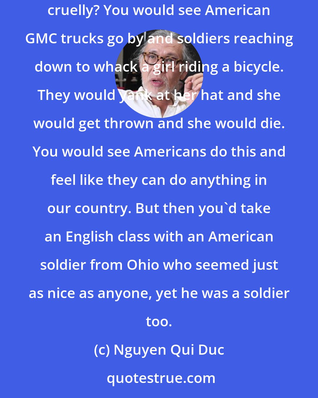 Nguyen Qui Duc: At some point my friends and I began to ask, how can a country that produced hippies and such cool people also fight a war and kill people and act cruelly? You would see American GMC trucks go by and soldiers reaching down to whack a girl riding a bicycle. They would yank at her hat and she would get thrown and she would die. You would see Americans do this and feel like they can do anything in our country. But then you'd take an English class with an American soldier from Ohio who seemed just as nice as anyone, yet he was a soldier too.