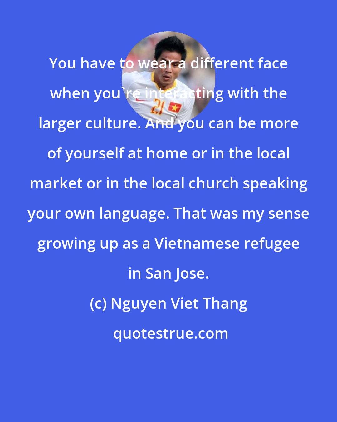 Nguyen Viet Thang: You have to wear a different face when you're interacting with the larger culture. And you can be more of yourself at home or in the local market or in the local church speaking your own language. That was my sense growing up as a Vietnamese refugee in San Jose.