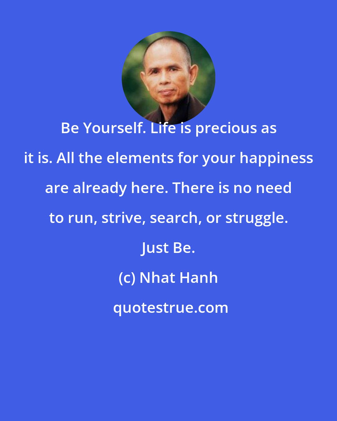 Nhat Hanh: Be Yourself. Life is precious as it is. All the elements for your happiness are already here. There is no need to run, strive, search, or struggle. Just Be.