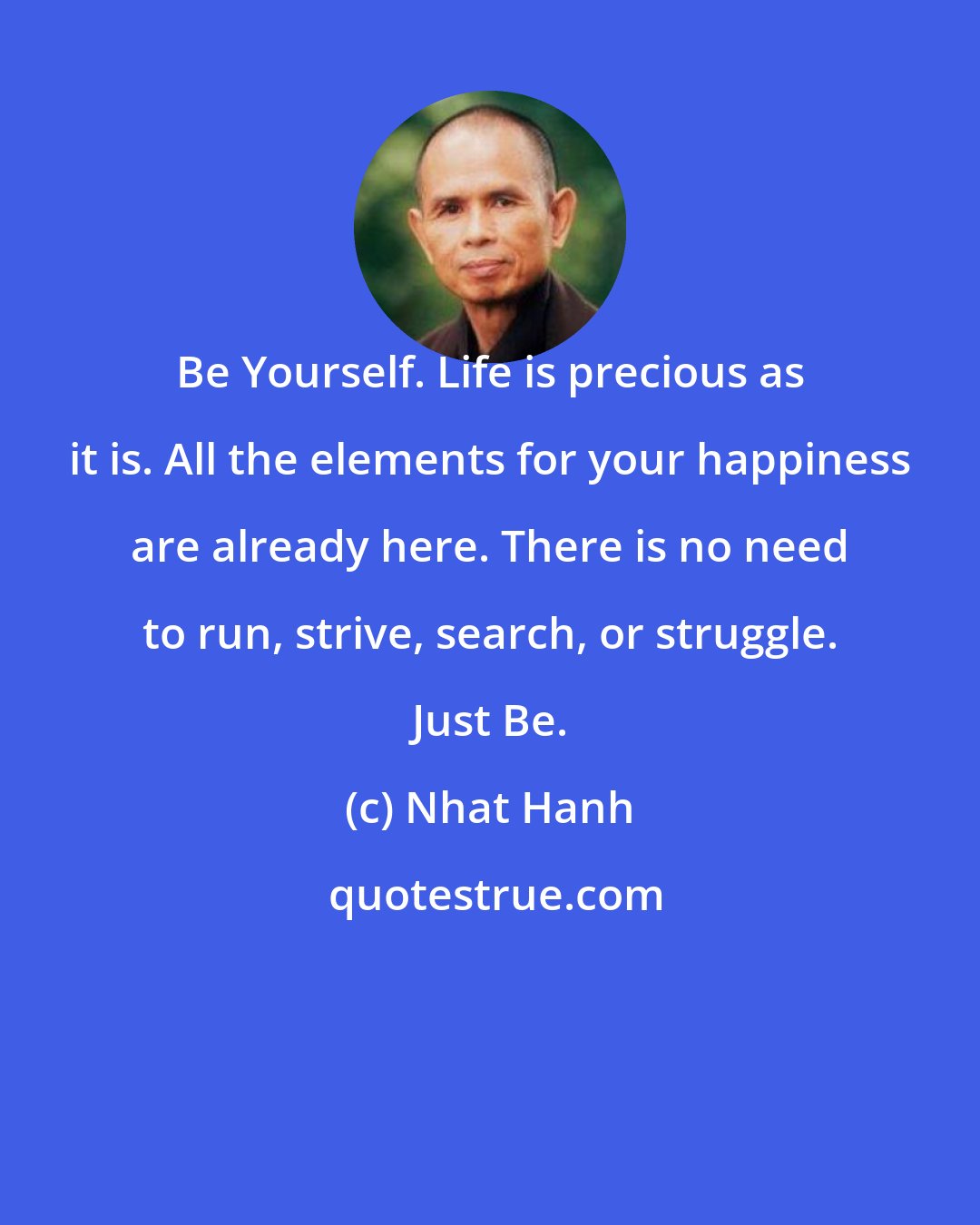 Nhat Hanh: Be Yourself. Life is precious as it is. All the elements for your happiness are already here. There is no need to run, strive, search, or struggle. Just Be.