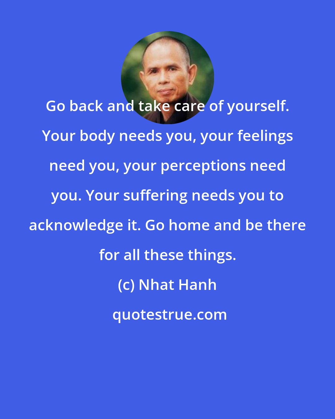 Nhat Hanh: Go back and take care of yourself. Your body needs you, your feelings need you, your perceptions need you. Your suffering needs you to acknowledge it. Go home and be there for all these things.