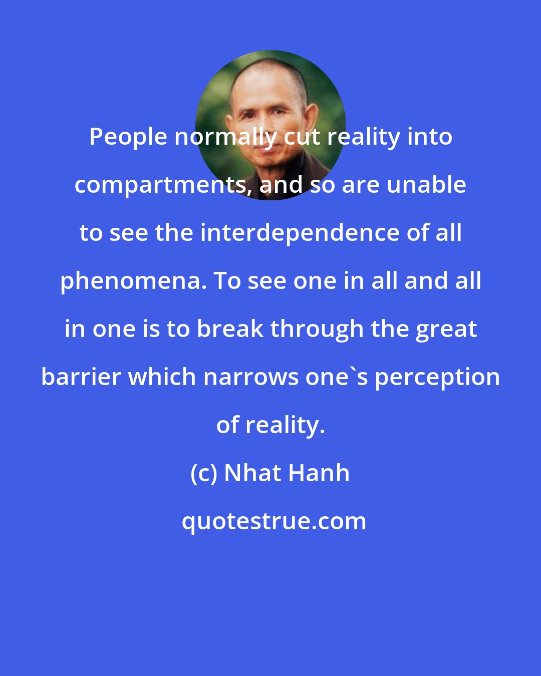 Nhat Hanh: People normally cut reality into compartments, and so are unable to see the interdependence of all phenomena. To see one in all and all in one is to break through the great barrier which narrows one's perception of reality.