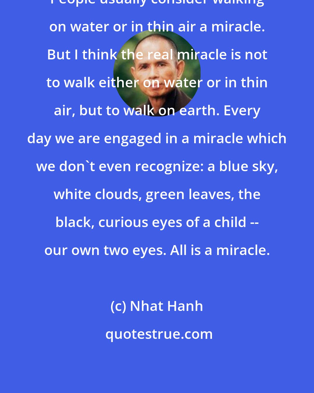 Nhat Hanh: People usually consider walking on water or in thin air a miracle. But I think the real miracle is not to walk either on water or in thin air, but to walk on earth. Every day we are engaged in a miracle which we don't even recognize: a blue sky, white clouds, green leaves, the black, curious eyes of a child -- our own two eyes. All is a miracle.