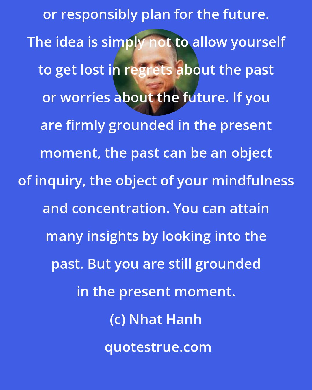 Nhat Hanh: To dwell in the here and now does not mean you never think about the past or responsibly plan for the future. The idea is simply not to allow yourself to get lost in regrets about the past or worries about the future. If you are firmly grounded in the present moment, the past can be an object of inquiry, the object of your mindfulness and concentration. You can attain many insights by looking into the past. But you are still grounded in the present moment.