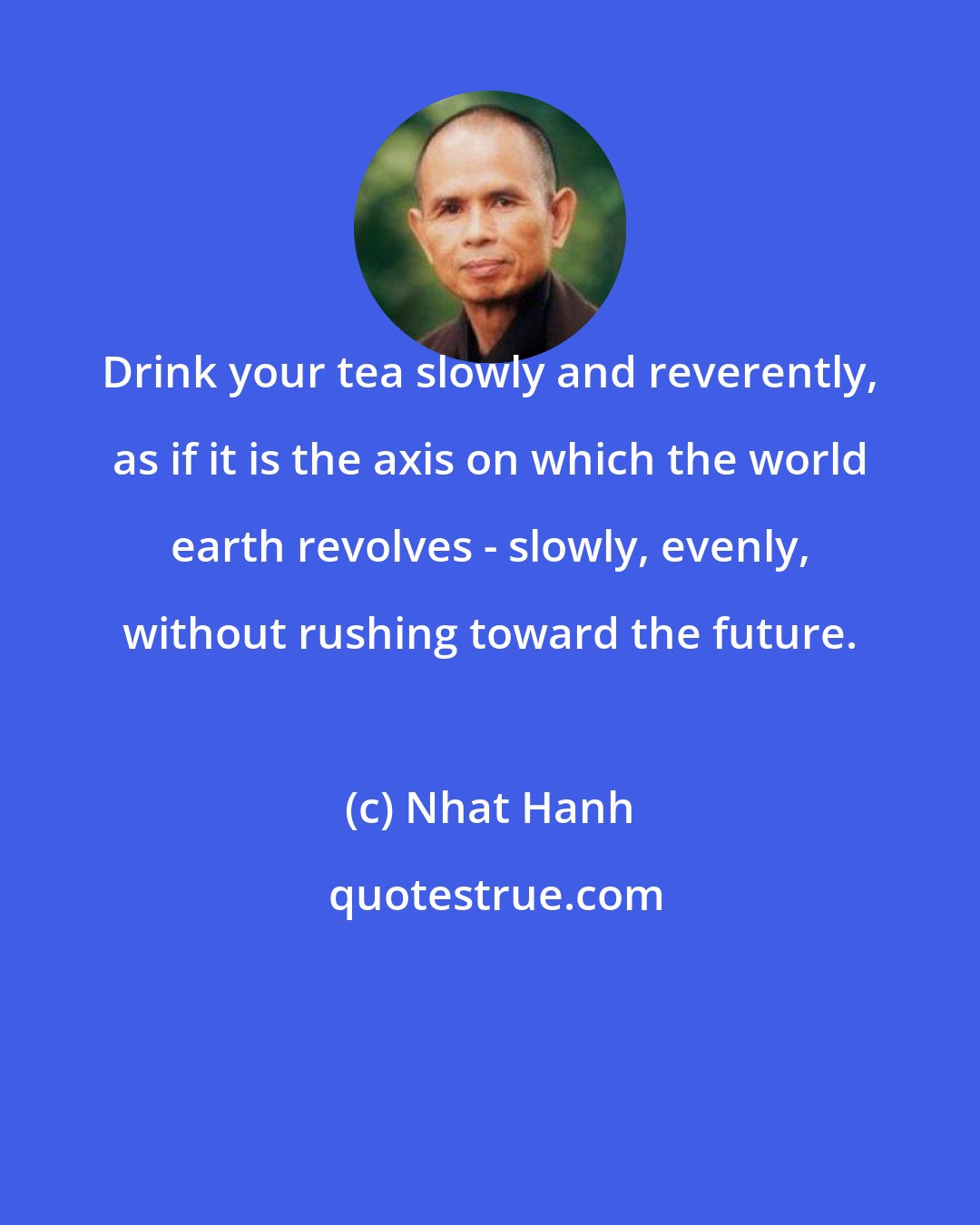 Nhat Hanh: Drink your tea slowly and reverently, as if it is the axis on which the world earth revolves - slowly, evenly, without rushing toward the future.