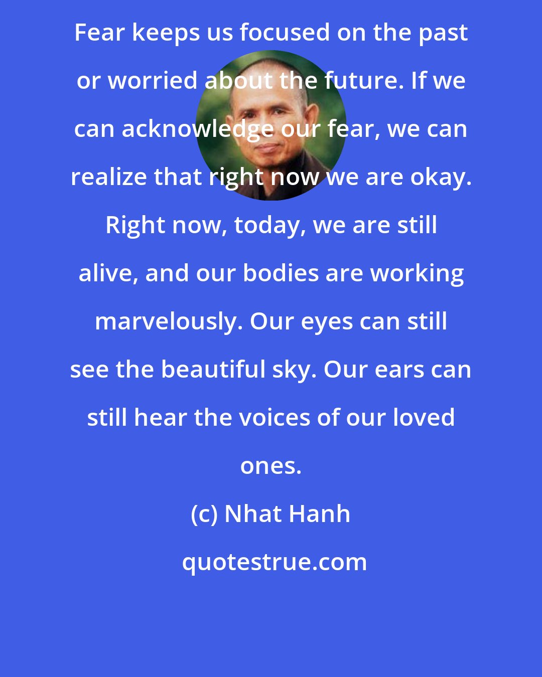 Nhat Hanh: Fear keeps us focused on the past or worried about the future. If we can acknowledge our fear, we can realize that right now we are okay. Right now, today, we are still alive, and our bodies are working marvelously. Our eyes can still see the beautiful sky. Our ears can still hear the voices of our loved ones.