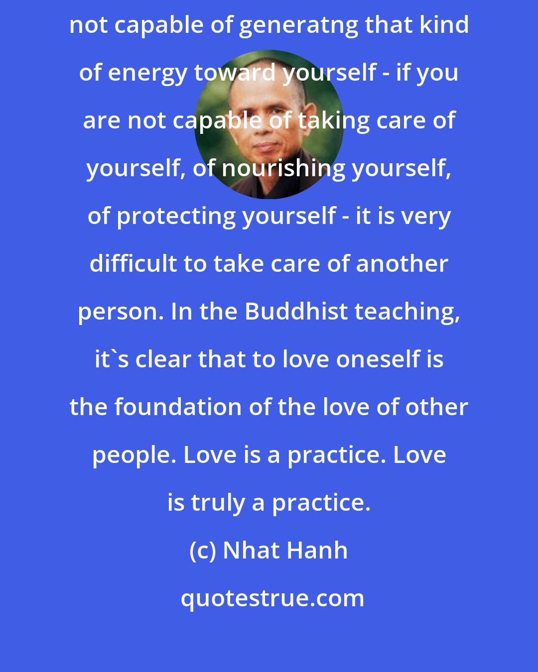 Nhat Hanh: Love is the capacity to take care, to protect, to nourish. If you are not capable of generatng that kind of energy toward yourself - if you are not capable of taking care of yourself, of nourishing yourself, of protecting yourself - it is very difficult to take care of another person. In the Buddhist teaching, it's clear that to love oneself is the foundation of the love of other people. Love is a practice. Love is truly a practice.