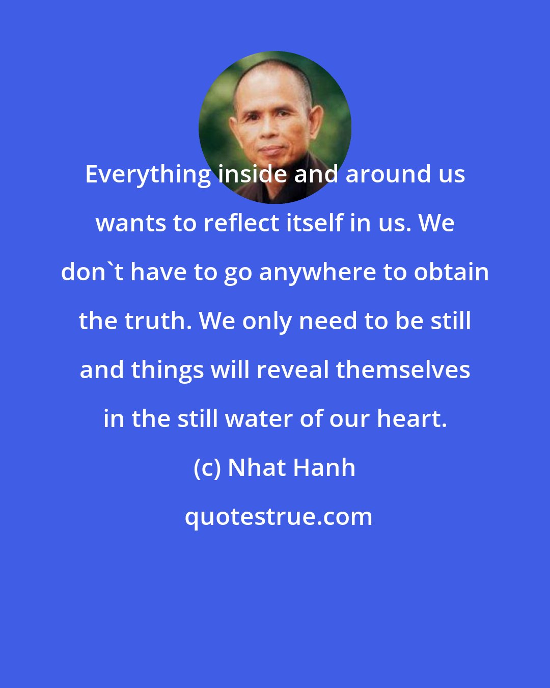 Nhat Hanh: Everything inside and around us wants to reflect itself in us. We don't have to go anywhere to obtain the truth. We only need to be still and things will reveal themselves in the still water of our heart.