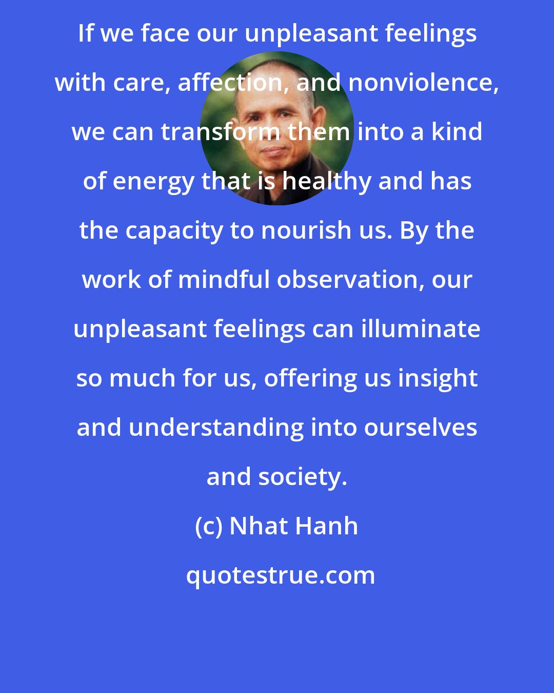 Nhat Hanh: If we face our unpleasant feelings with care, affection, and nonviolence, we can transform them into a kind of energy that is healthy and has the capacity to nourish us. By the work of mindful observation, our unpleasant feelings can illuminate so much for us, offering us insight and understanding into ourselves and society.