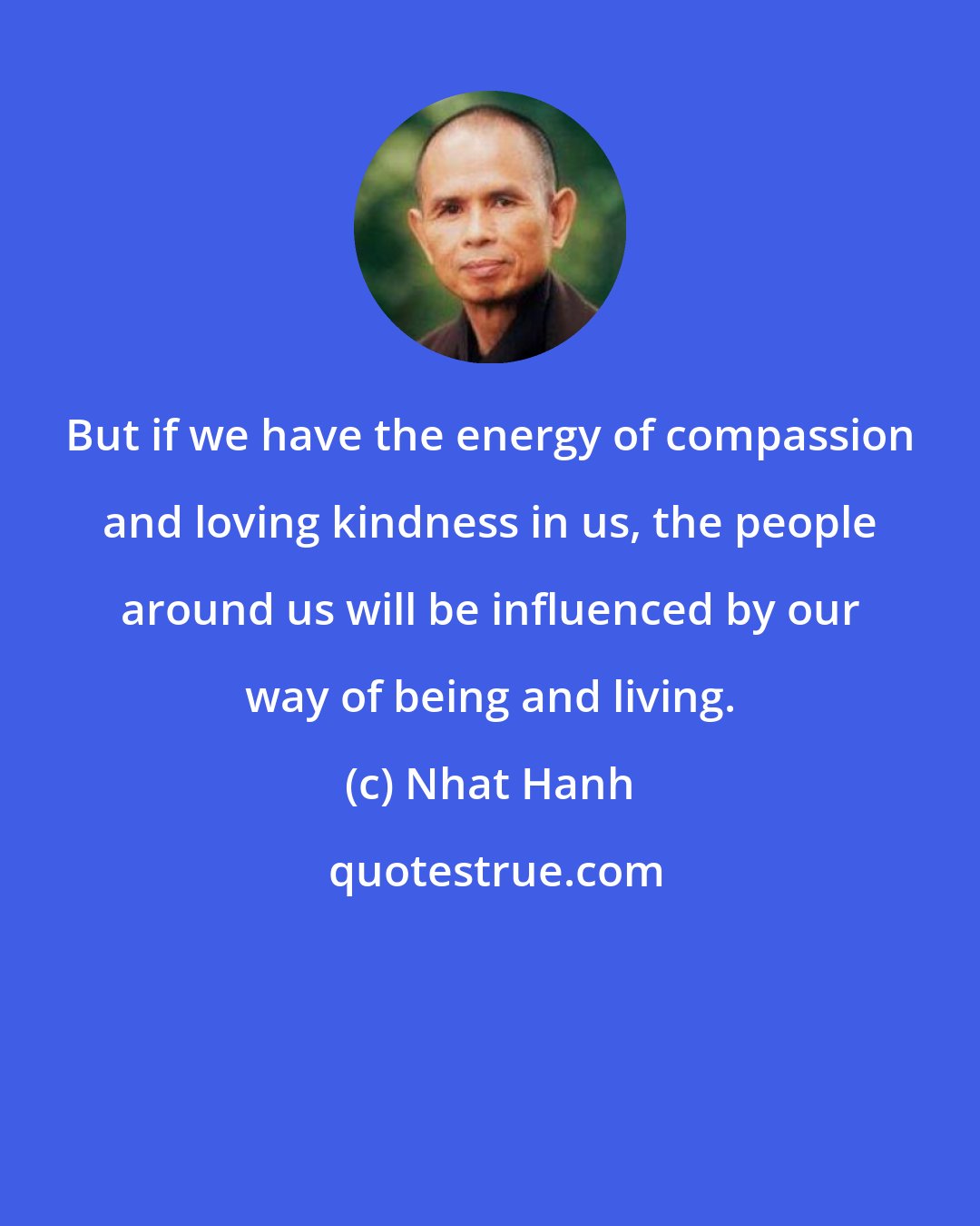 Nhat Hanh: But if we have the energy of compassion and loving kindness in us, the people around us will be influenced by our way of being and living.