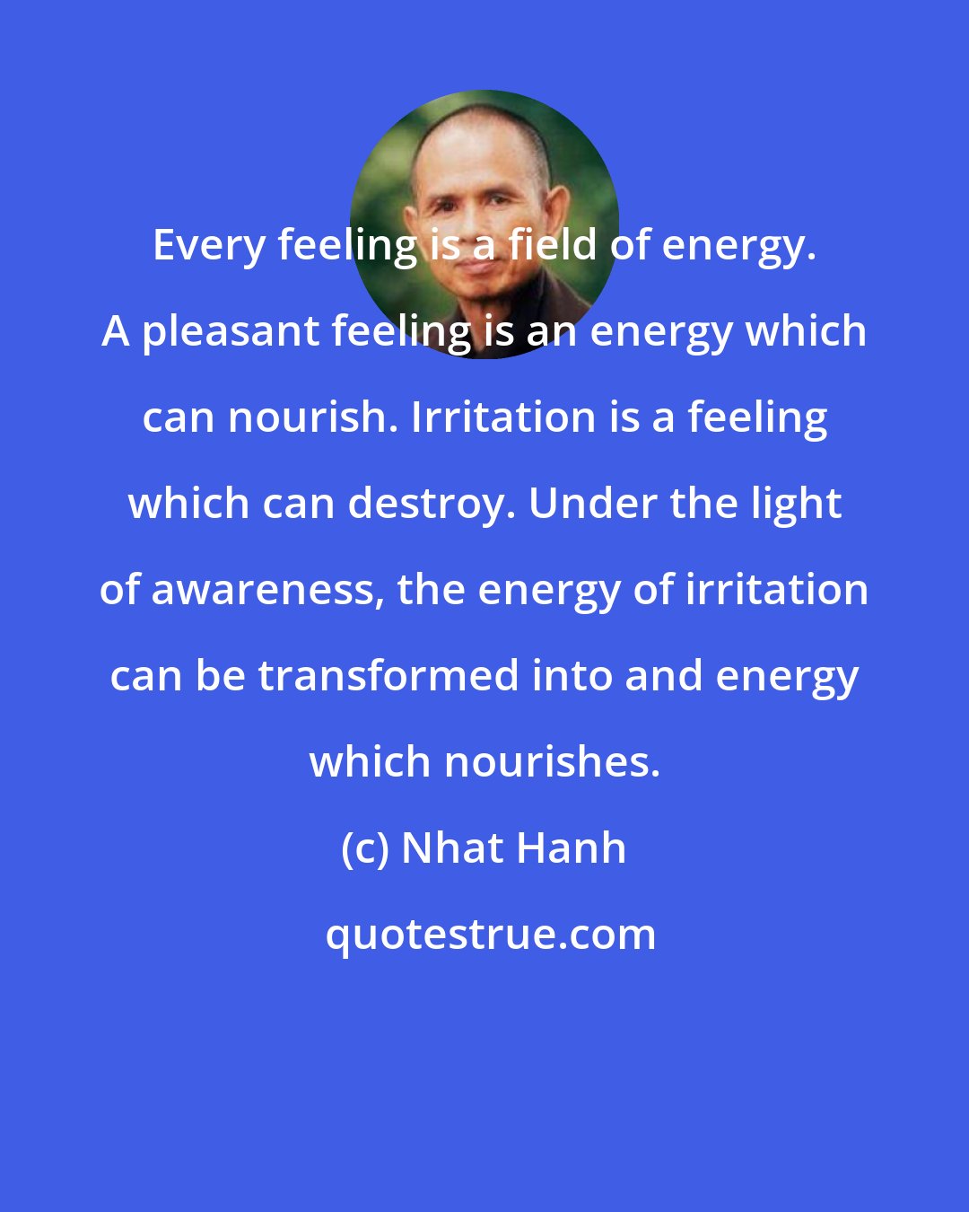 Nhat Hanh: Every feeling is a field of energy. A pleasant feeling is an energy which can nourish. Irritation is a feeling which can destroy. Under the light of awareness, the energy of irritation can be transformed into and energy which nourishes.