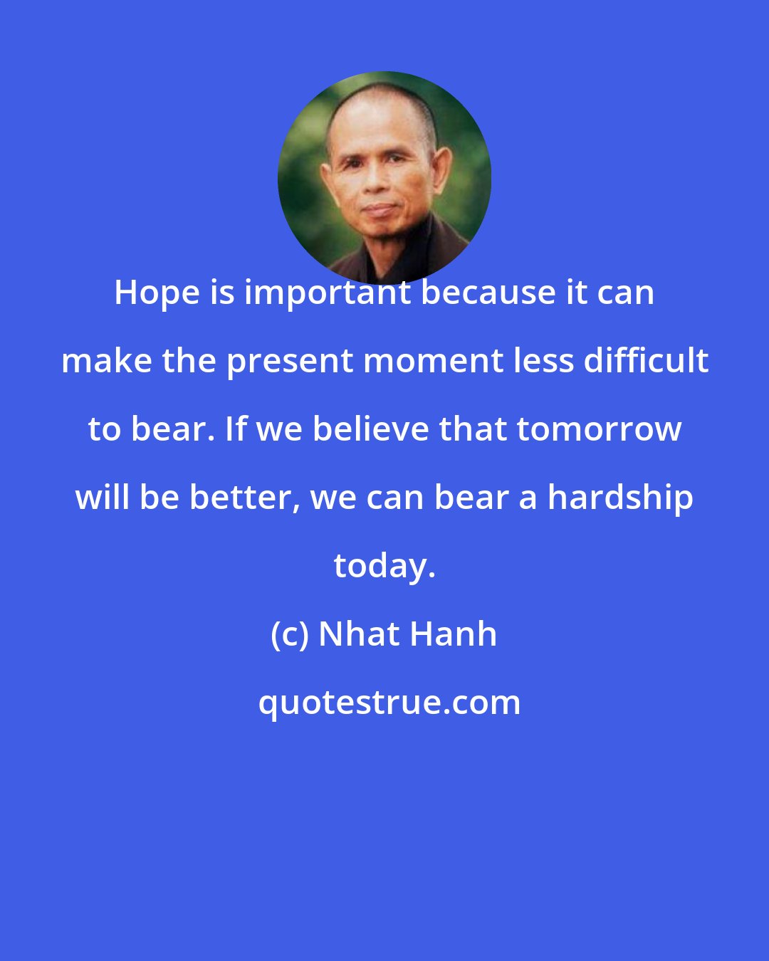 Nhat Hanh: Hope is important because it can make the present moment less difficult to bear. If we believe that tomorrow will be better, we can bear a hardship today.