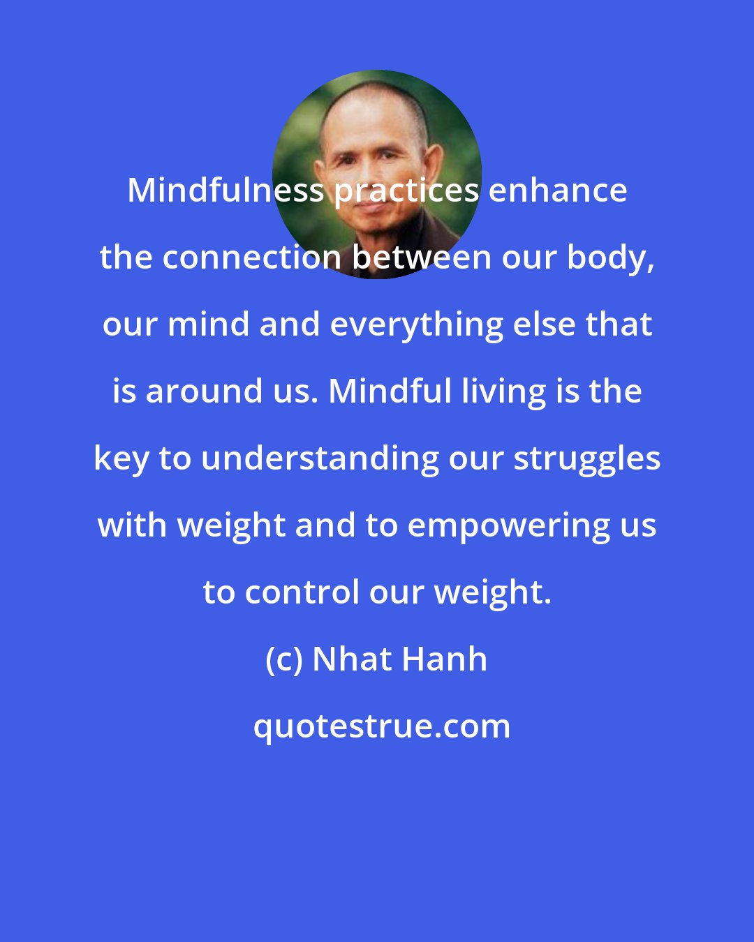 Nhat Hanh: Mindfulness practices enhance the connection between our body, our mind and everything else that is around us. Mindful living is the key to understanding our struggles with weight and to empowering us to control our weight.