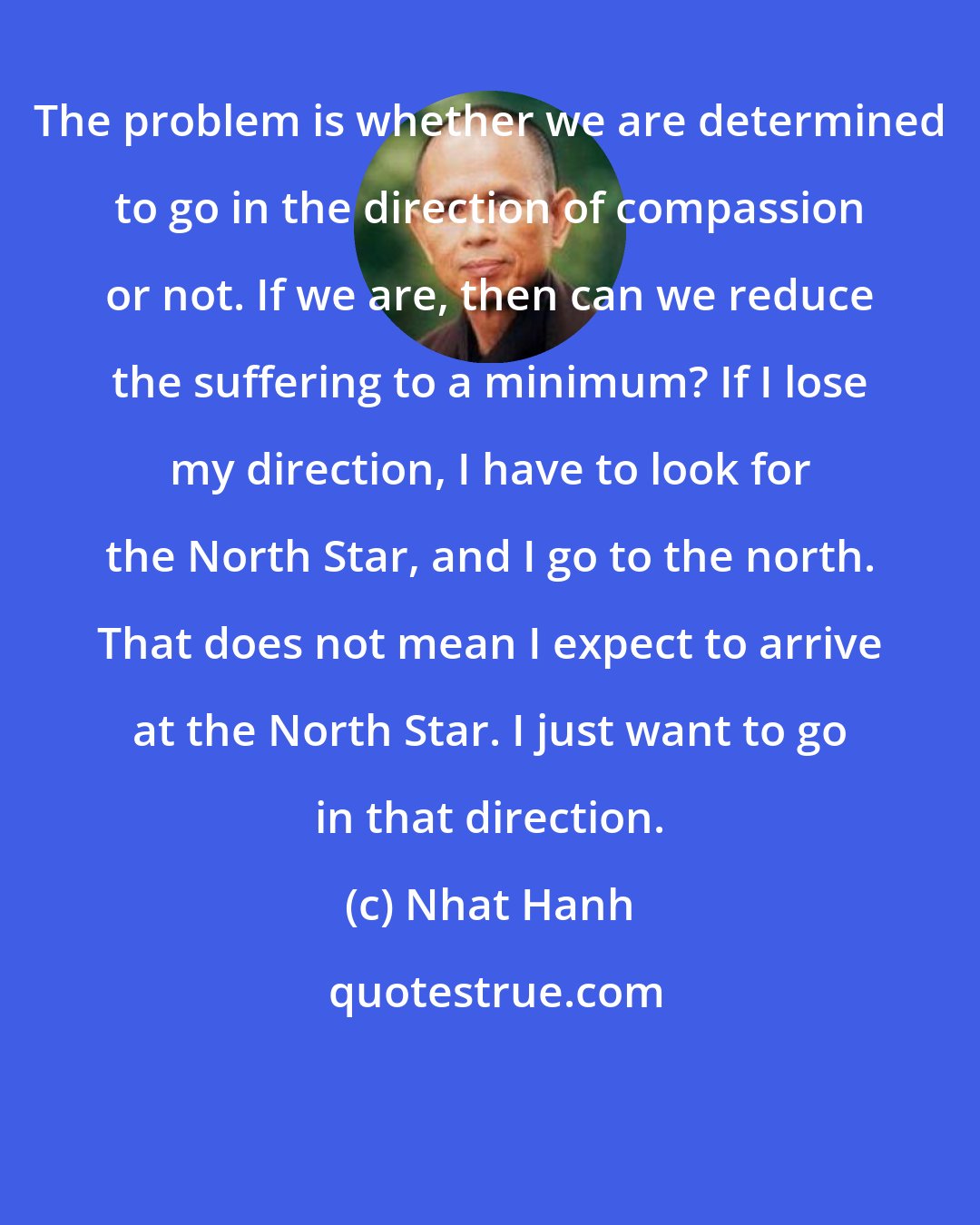 Nhat Hanh: The problem is whether we are determined to go in the direction of compassion or not. If we are, then can we reduce the suffering to a minimum? If I lose my direction, I have to look for the North Star, and I go to the north. That does not mean I expect to arrive at the North Star. I just want to go in that direction.
