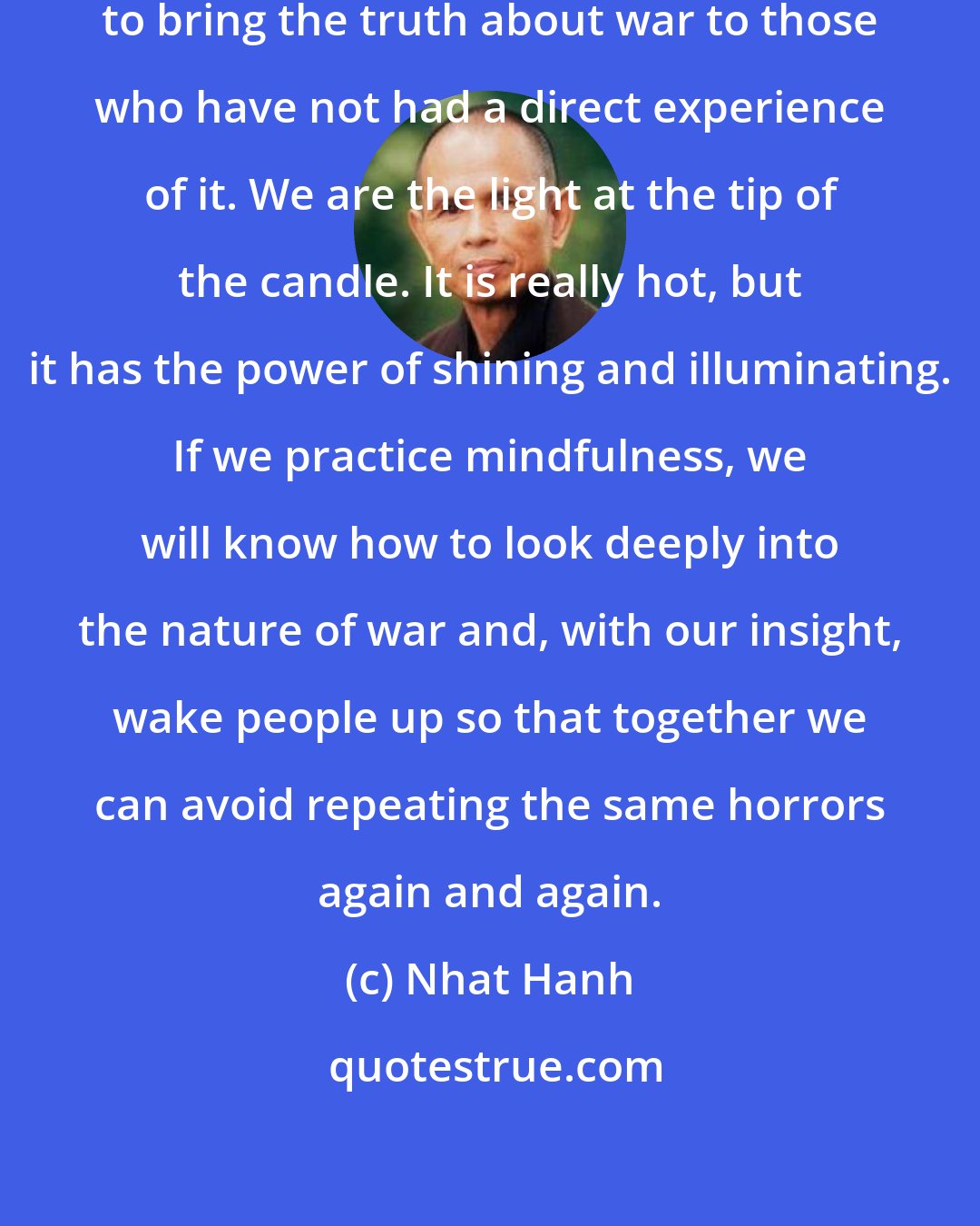 Nhat Hanh: We who have touched war have a duty to bring the truth about war to those who have not had a direct experience of it. We are the light at the tip of the candle. It is really hot, but it has the power of shining and illuminating. If we practice mindfulness, we will know how to look deeply into the nature of war and, with our insight, wake people up so that together we can avoid repeating the same horrors again and again.