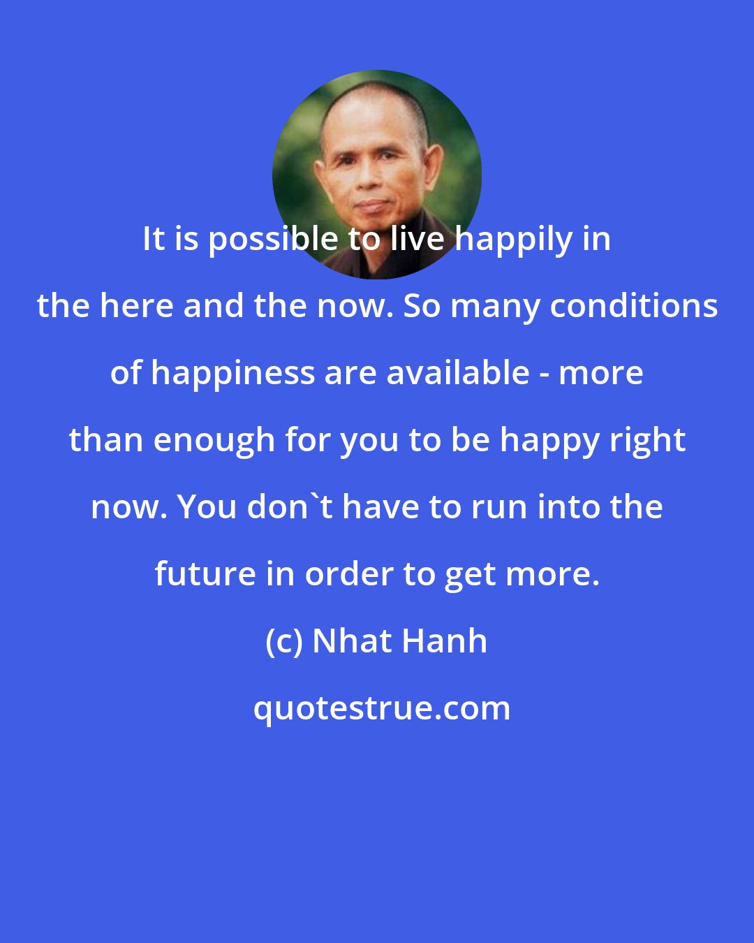 Nhat Hanh: It is possible to live happily in the here and the now. So many conditions of happiness are available - more than enough for you to be happy right now. You don't have to run into the future in order to get more.