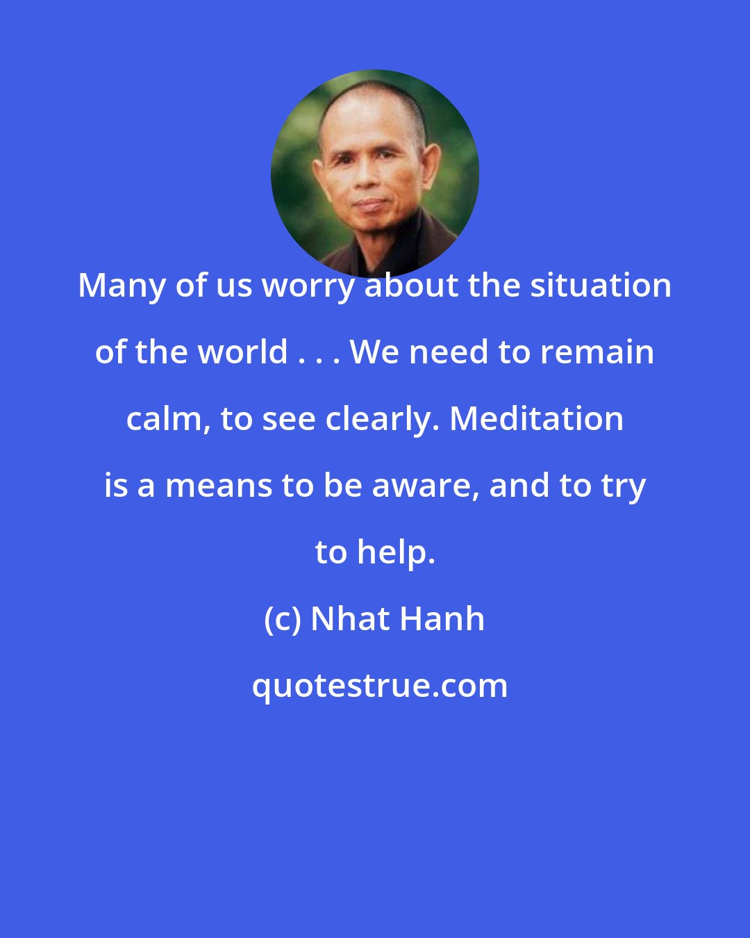 Nhat Hanh: Many of us worry about the situation of the world . . . We need to remain calm, to see clearly. Meditation is a means to be aware, and to try to help.