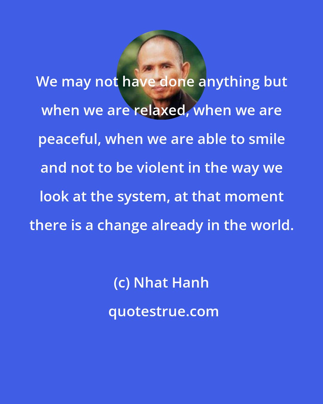 Nhat Hanh: We may not have done anything but when we are relaxed, when we are peaceful, when we are able to smile and not to be violent in the way we look at the system, at that moment there is a change already in the world.