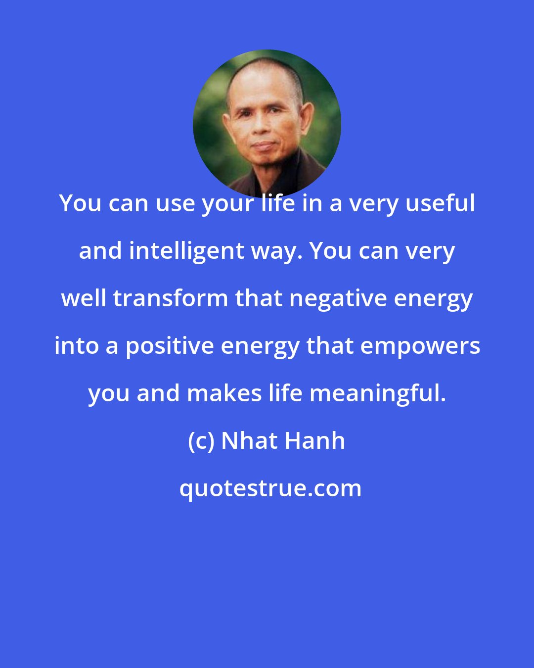Nhat Hanh: You can use your life in a very useful and intelligent way. You can very well transform that negative energy into a positive energy that empowers you and makes life meaningful.