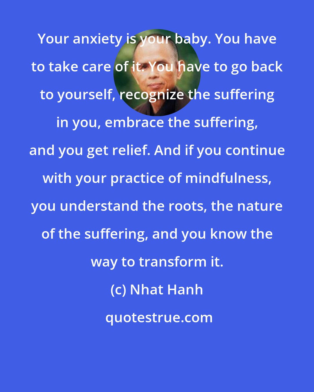 Nhat Hanh: Your anxiety is your baby. You have to take care of it. You have to go back to yourself, recognize the suffering in you, embrace the suffering, and you get relief. And if you continue with your practice of mindfulness, you understand the roots, the nature of the suffering, and you know the way to transform it.