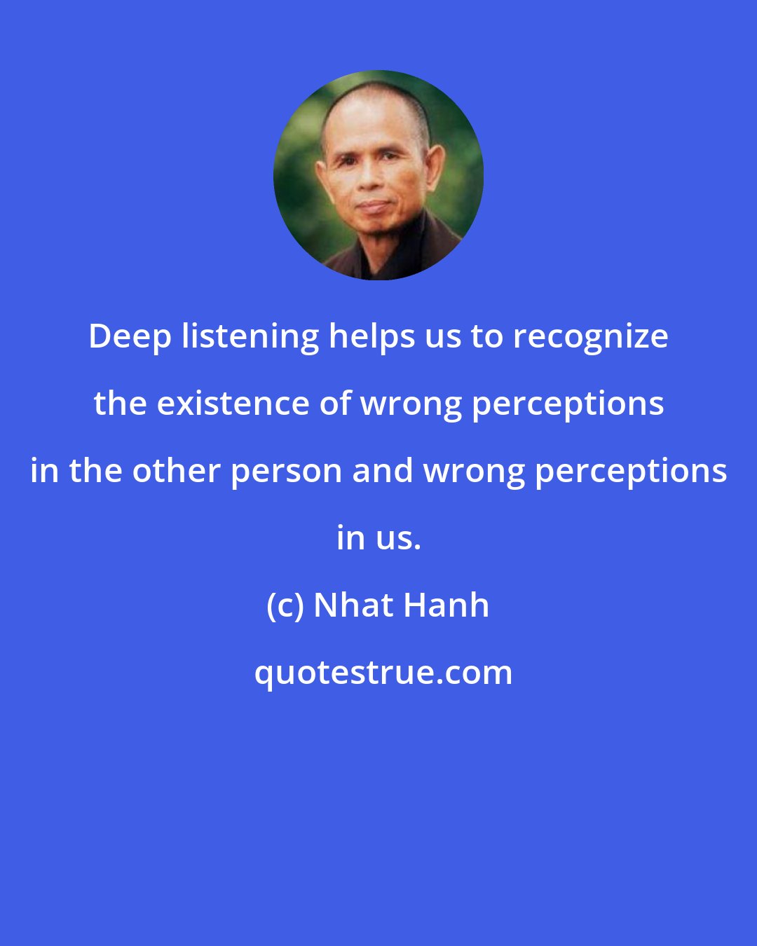 Nhat Hanh: Deep listening helps us to recognize the existence of wrong perceptions in the other person and wrong perceptions in us.
