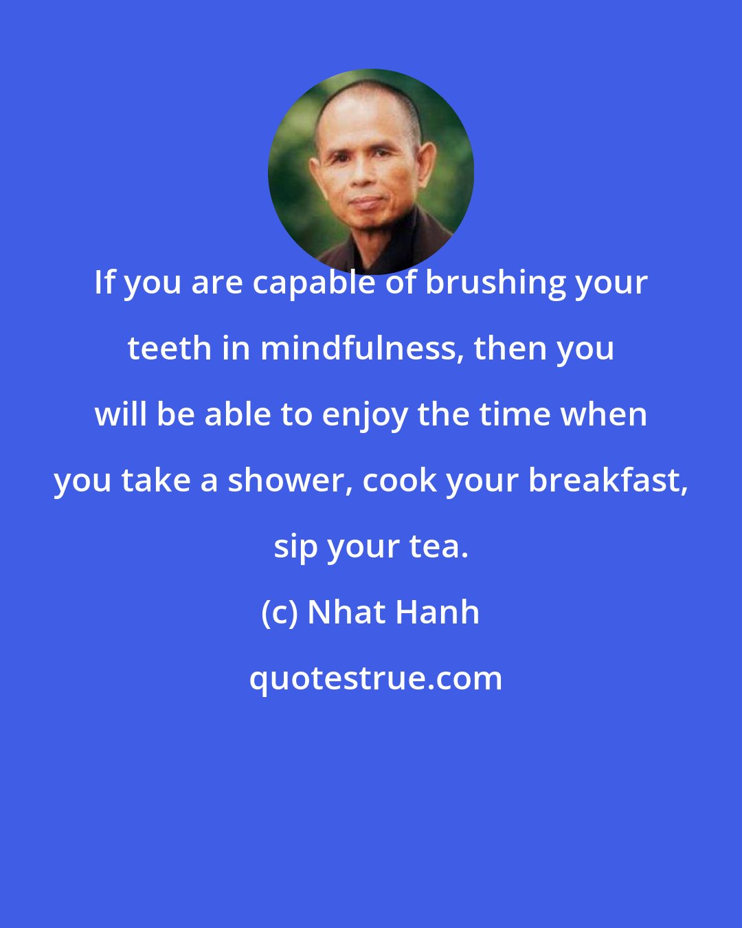 Nhat Hanh: If you are capable of brushing your teeth in mindfulness, then you will be able to enjoy the time when you take a shower, cook your breakfast, sip your tea.