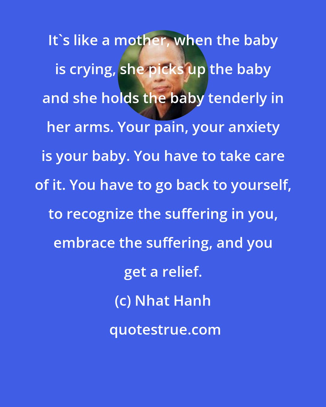Nhat Hanh: It's like a mother, when the baby is crying, she picks up the baby and she holds the baby tenderly in her arms. Your pain, your anxiety is your baby. You have to take care of it. You have to go back to yourself, to recognize the suffering in you, embrace the suffering, and you get a relief.