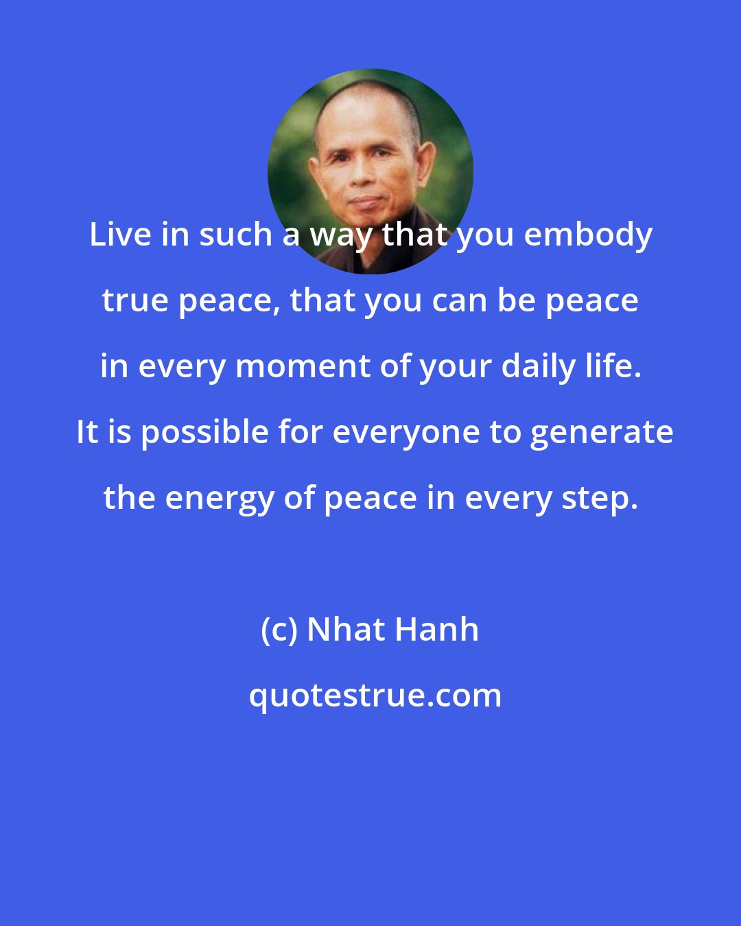 Nhat Hanh: Live in such a way that you embody true peace, that you can be peace in every moment of your daily life.  It is possible for everyone to generate the energy of peace in every step.