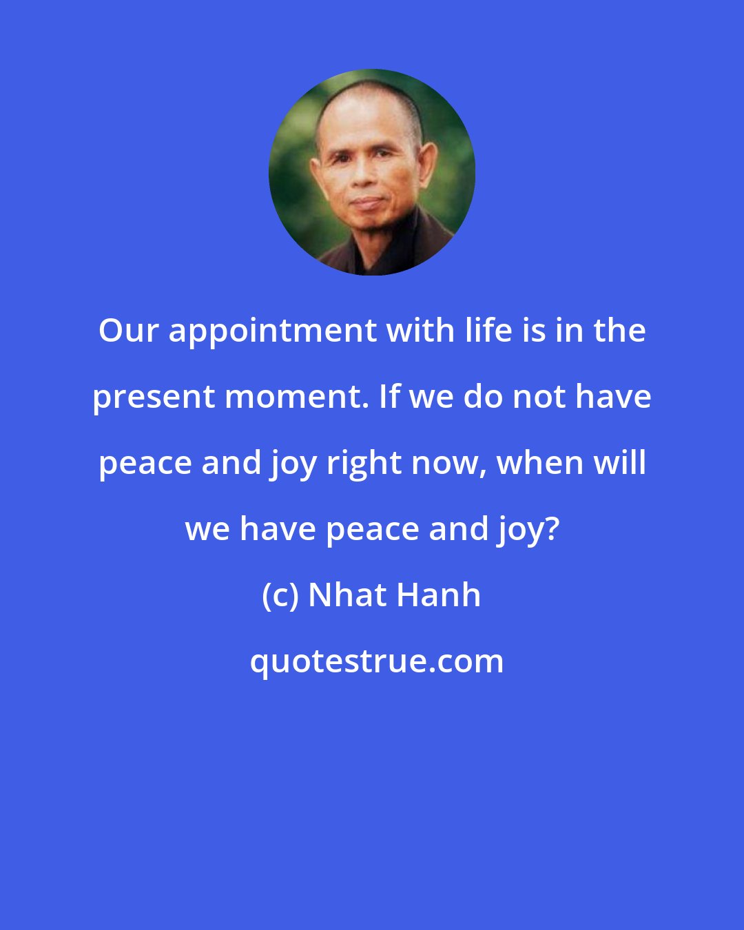 Nhat Hanh: Our appointment with life is in the present moment. If we do not have peace and joy right now, when will we have peace and joy?