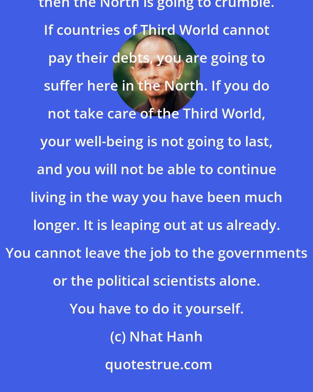 Nhat Hanh: Survival means the survival of human kind as a whole, not just a part of it. If the South cannot survive, then the North is going to crumble. If countries of Third World cannot pay their debts, you are going to suffer here in the North. If you do not take care of the Third World, your well-being is not going to last, and you will not be able to continue living in the way you have been much longer. It is leaping out at us already. You cannot leave the job to the governments or the political scientists alone. You have to do it yourself.